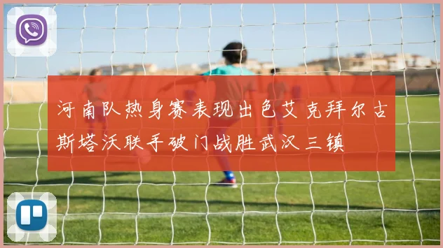 河南队热身赛表现出色艾克拜尔古斯塔沃联手破门战胜武汉三镇