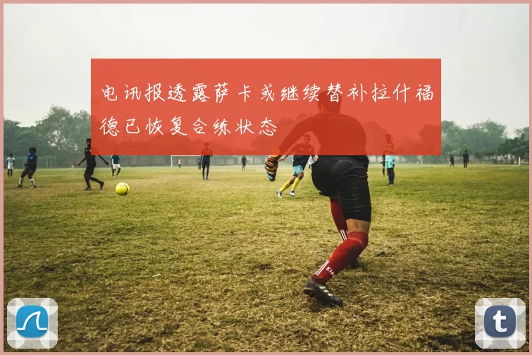 电讯报透露萨卡或继续替补拉什福德已恢复合练状态