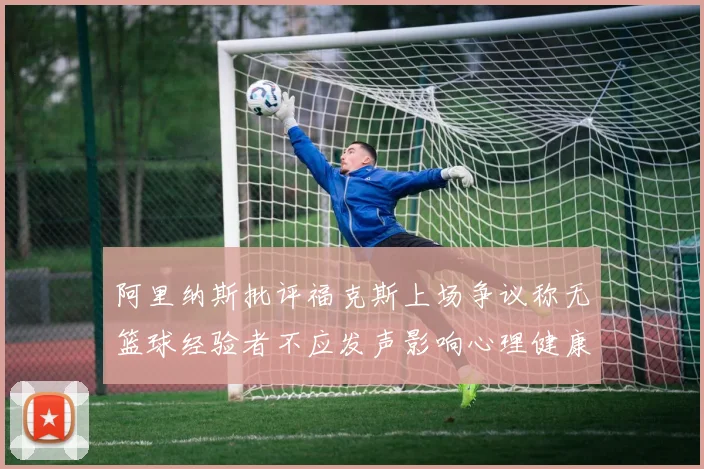 阿里纳斯批评福克斯上场争议称无篮球经验者不应发声影响心理健康