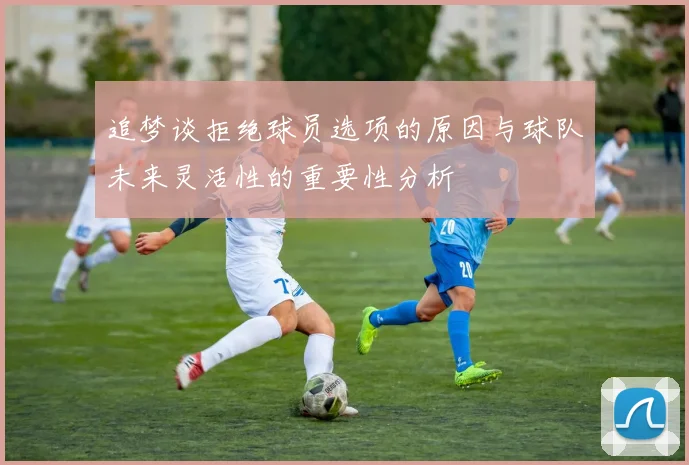 追梦谈拒绝球员选项的原因与球队未来灵活性的重要性分析