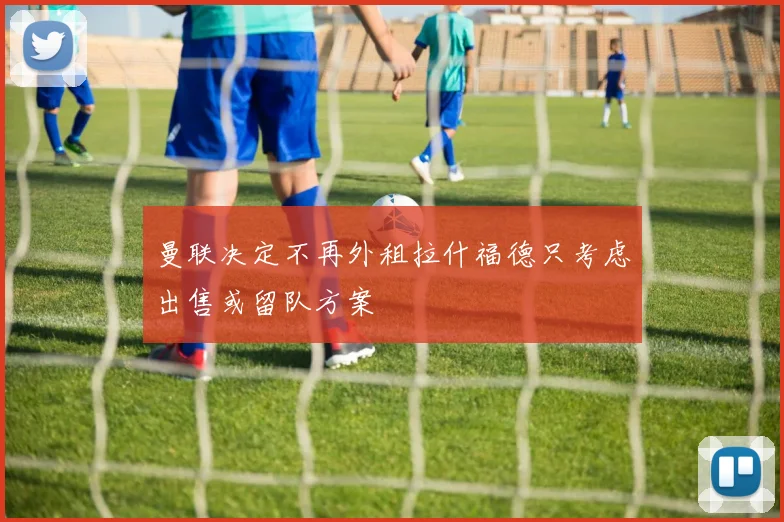 曼联决定不再外租拉什福德只考虑出售或留队方案