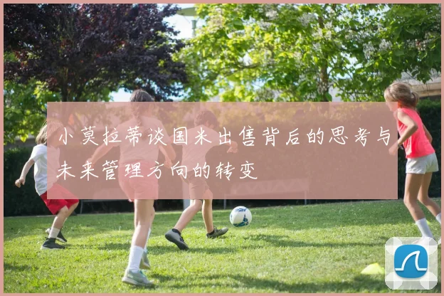 小莫拉蒂谈国米出售背后的思考与未来管理方向的转变