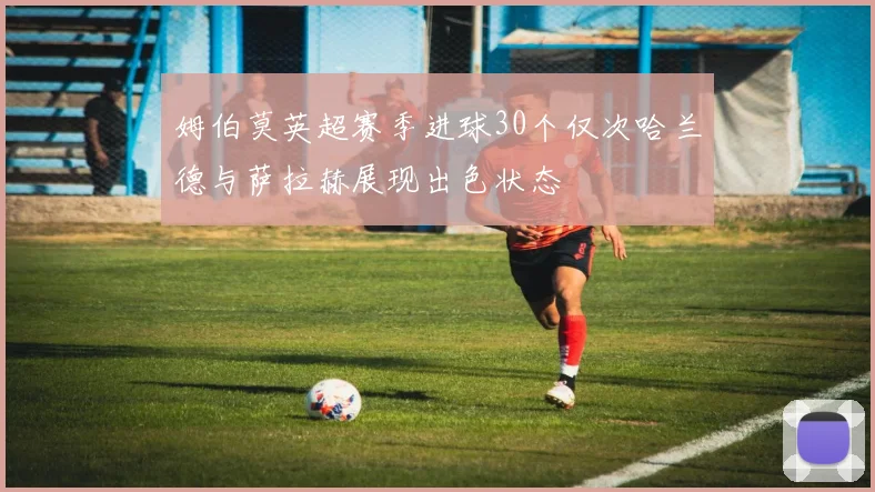 姆伯莫英超赛季进球30个仅次哈兰德与萨拉赫展现出色状态