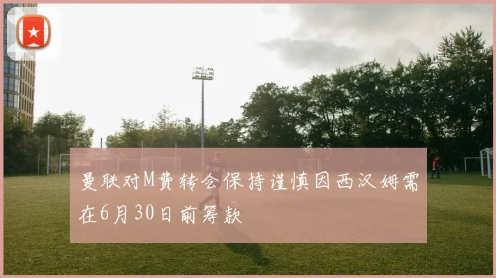 曼联对M费转会保持谨慎因西汉姆需在6月30日前筹款