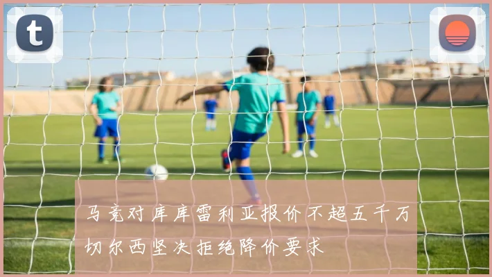 马竞对库库雷利亚报价不超五千万切尔西坚决拒绝降价要求