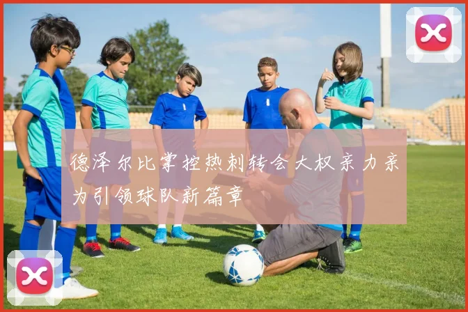 德泽尔比掌控热刺转会大权亲力亲为引领球队新篇章