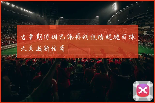 吉鲁期待姆巴佩再创佳绩超越百球大关成新传奇