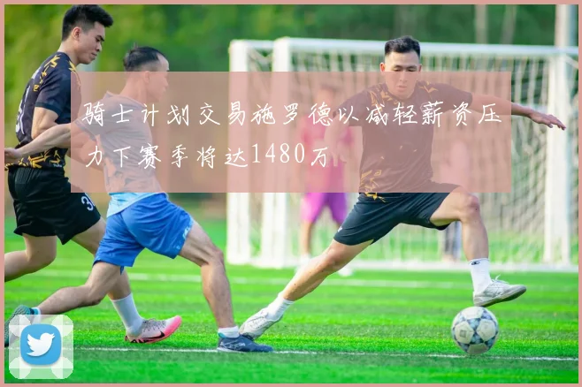 骑士计划交易施罗德以减轻薪资压力下赛季将达1480万