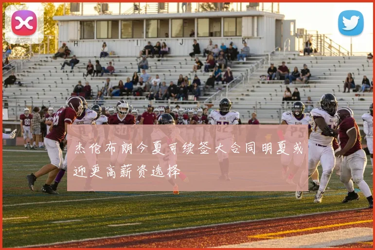 杰伦布朗今夏可续签大合同明夏或迎更高薪资选择