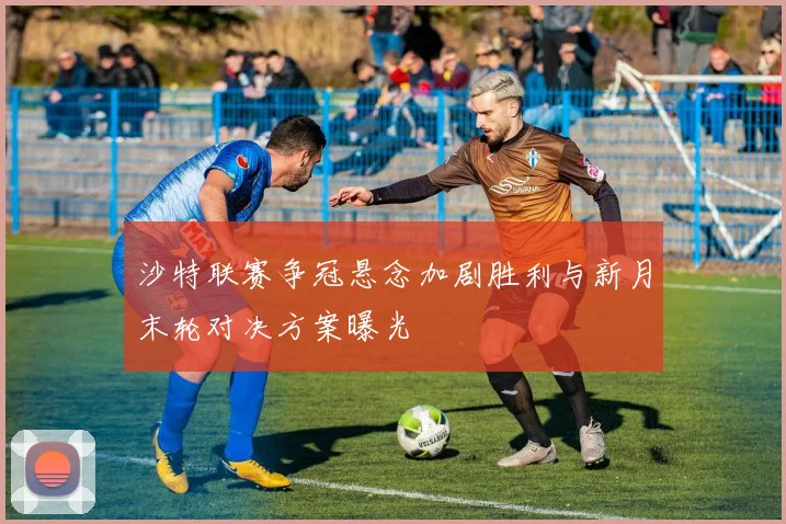 沙特联赛争冠悬念加剧胜利与新月末轮对决方案曝光
