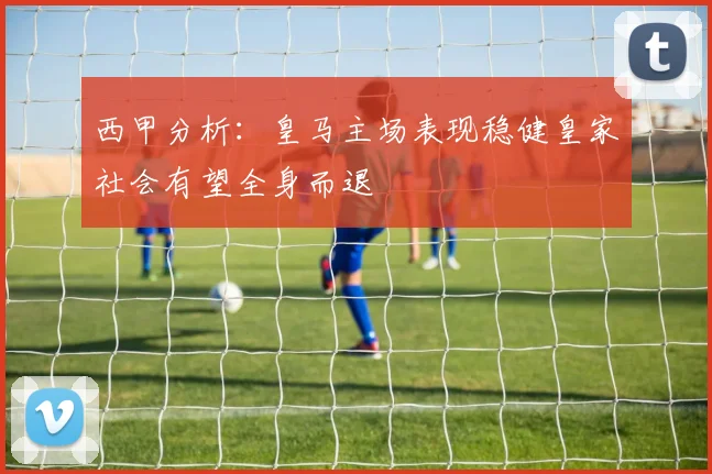 西甲分析：皇马主场表现稳健皇家社会有望全身而退
