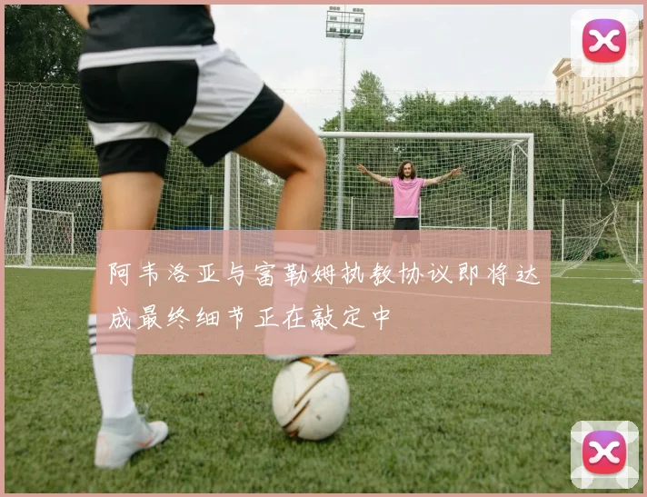 阿韦洛亚与富勒姆执教协议即将达成最终细节正在敲定中