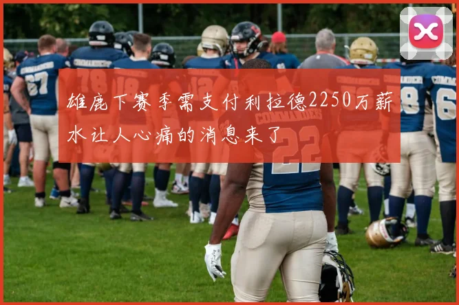 雄鹿下赛季需支付利拉德2250万薪水让人心痛的消息来了