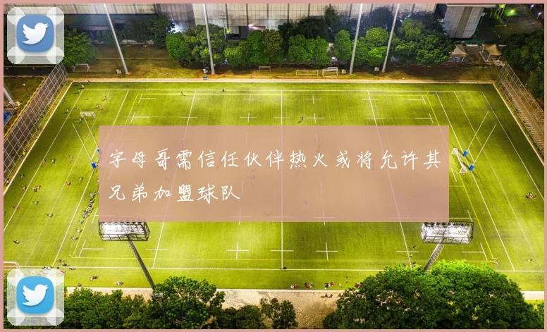 字母哥需信任伙伴热火或将允许其兄弟加盟球队
