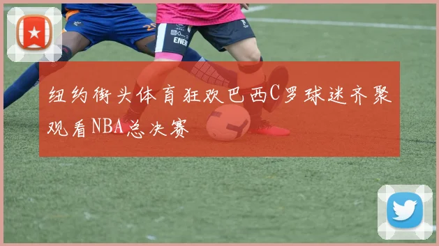 纽约街头体育狂欢巴西C罗球迷齐聚观看NBA总决赛